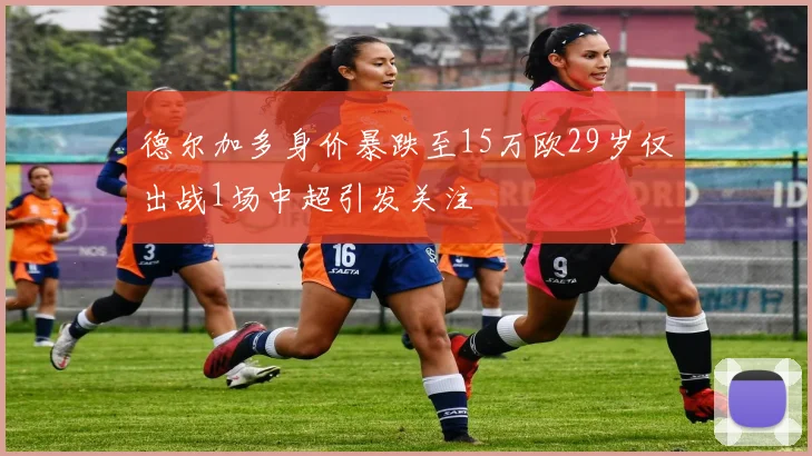德尔加多身价暴跌至15万欧29岁仅出战1场中超引发关注