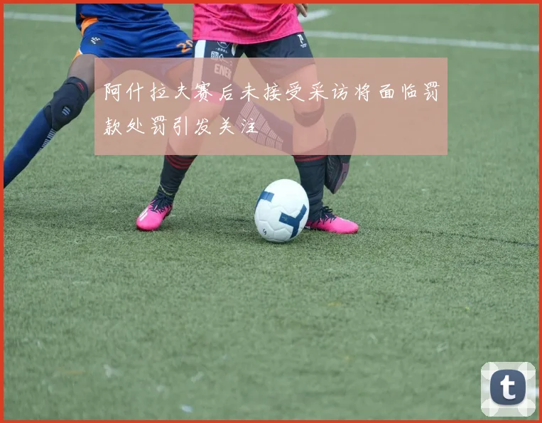 阿什拉夫赛后未接受采访将面临罚款处罚引发关注