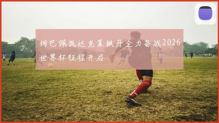 姆巴佩抵达克莱枫丹全力备战2026世界杯征程开启