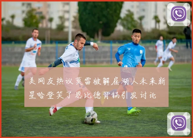 美网友热议莫雷被解雇湖人未来新星哈登笑了恩比德背锅引发讨论