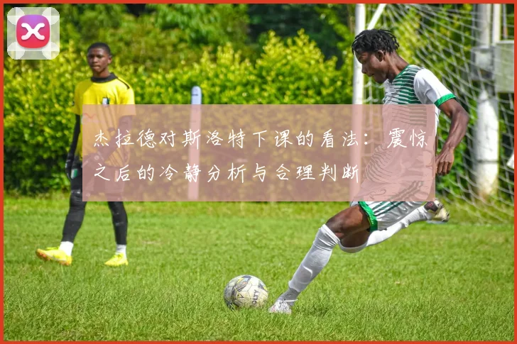 杰拉德对斯洛特下课的看法：震惊之后的冷静分析与合理判断
