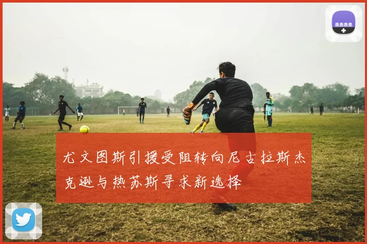 尤文图斯引援受阻转向尼古拉斯杰克逊与热苏斯寻求新选择