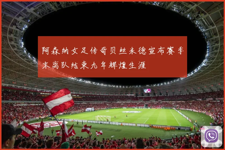 阿森纳女足传奇贝丝米德宣布赛季末离队结束九年辉煌生涯