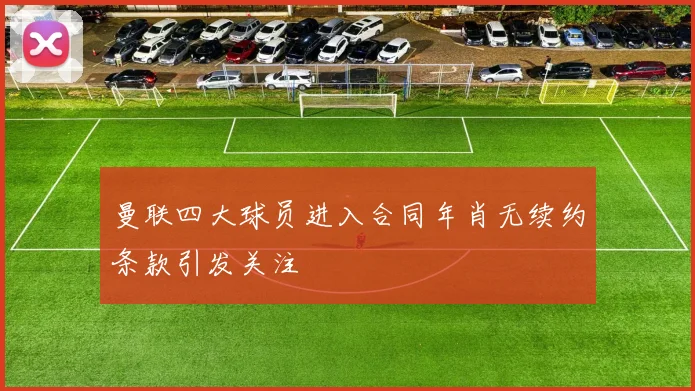 曼联四大球员进入合同年肖无续约条款引发关注