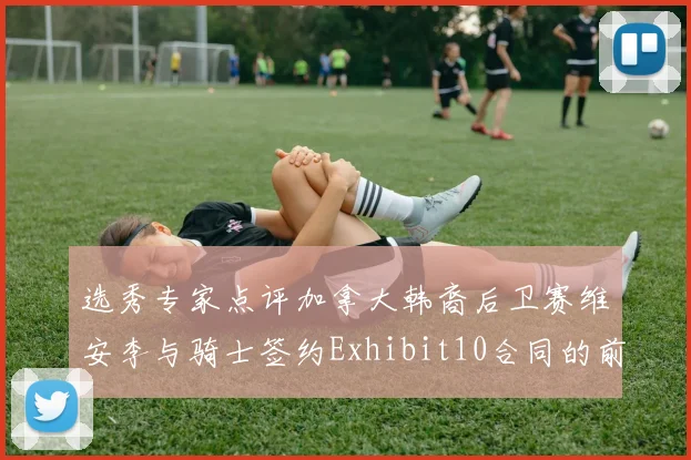 选秀专家点评加拿大韩裔后卫赛维安李与骑士签约Exhibit10合同的前景分析