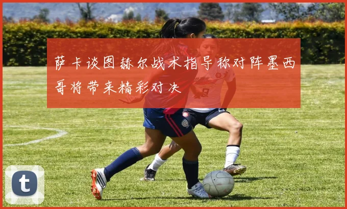 萨卡谈图赫尔战术指导称对阵墨西哥将带来精彩对决