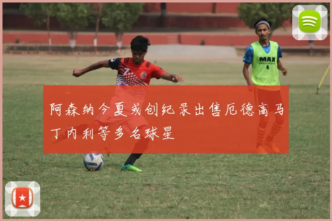 阿森纳今夏或创纪录出售厄德高马丁内利等多名球星