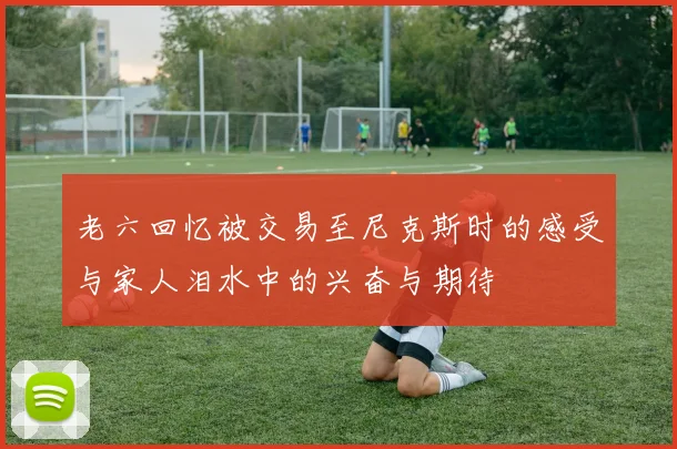 老六回忆被交易至尼克斯时的感受与家人泪水中的兴奋与期待