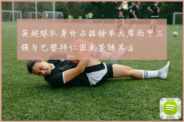 英超球队身价占据榜单九席西甲三强与巴黎拜仁国米紧随其后
