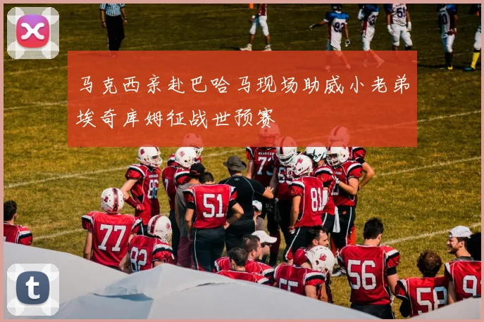 马克西亲赴巴哈马现场助威小老弟埃奇库姆征战世预赛