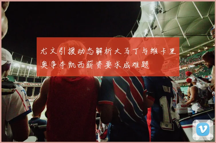 尤文引援动态解析大马丁与维卡里奥争夺凯西薪资要求成难题