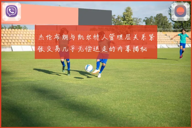 杰伦布朗与凯尔特人管理层关系紧张交易几乎无偿送走的内幕揭秘