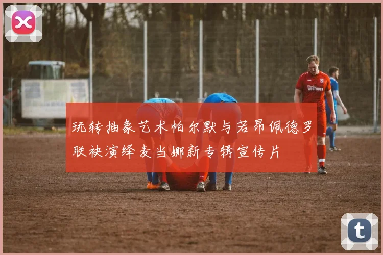 玩转抽象艺术帕尔默与若昂佩德罗联袂演绎麦当娜新专辑宣传片