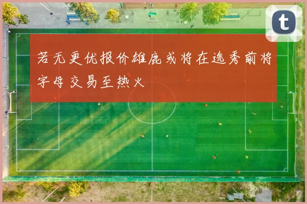 若无更优报价雄鹿或将在选秀前将字母交易至热火
