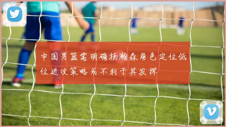 中国男篮需明确杨瀚森角色定位低位进攻策略或不利于其发挥