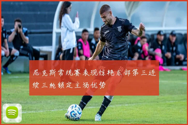 尼克斯常规赛表现惊艳东部第三连续三轮锁定主场优势
