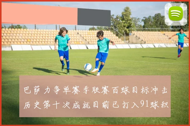 巴萨力争单赛季联赛百球目标冲击历史第十次成就目前已打入91球积91分