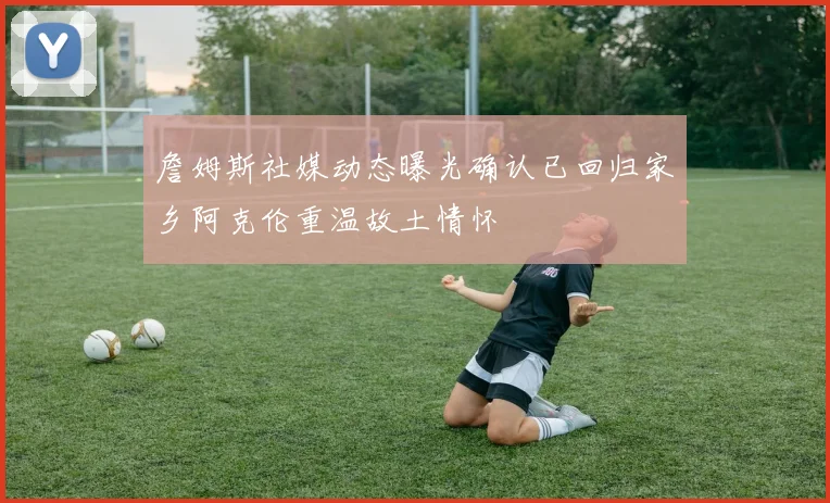 詹姆斯社媒动态曝光确认已回归家乡阿克伦重温故土情怀