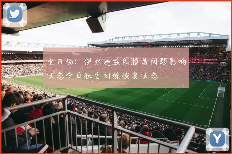 全市场：伊尔迪兹因膝盖问题影响状态今日独自训练恢复状态