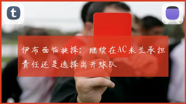 伊布面临抉择：继续在AC米兰承担责任还是选择离开球队