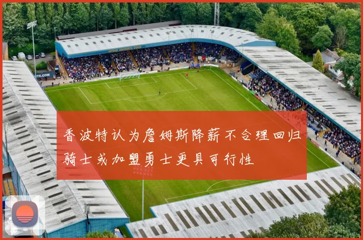香波特认为詹姆斯降薪不合理回归骑士或加盟勇士更具可行性